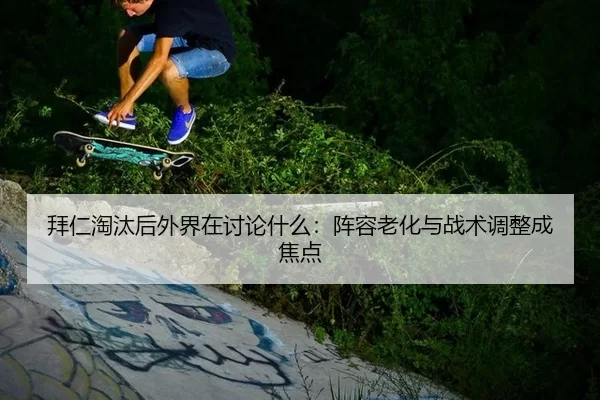 拜仁淘汰后外界在讨论什么：阵容老化与战术调整成焦点